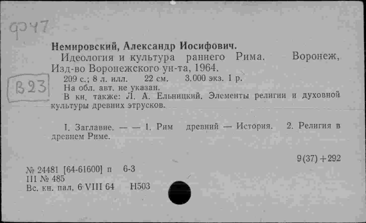 ﻿Немировский, Александр Иосифович.
Идеология и культура раннего Рима.
Изд-во Воронежского ун-та, 1964.
209 с.; 8 л. илл. 22 см. 3.000 экз. 1 р.
На обл. авт. не указан.
В кн. также: Л. А. Ельницкий. Элементы религии культуры древних этрусков.
Воронеж,
I. Заглавие, древнем Риме.
1. Рим древний — История.
и духовной
!. Религия в
9(37)4-292
№ 24481 [64-61600] и 6-3
III № 485
Вс. кн. пал. 6 VIII 64	Н503